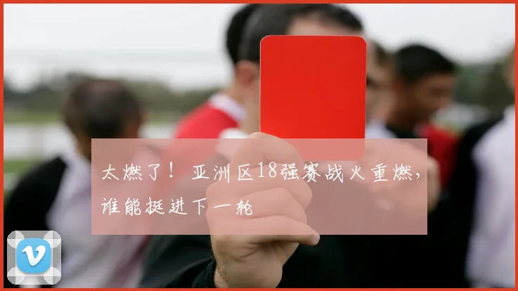 太燃了！亚洲区18强赛战火重燃，谁能挺进下一轮