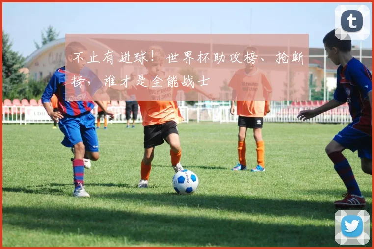 不止有进球！世界杯助攻榜、抢断榜，谁才是全能战士