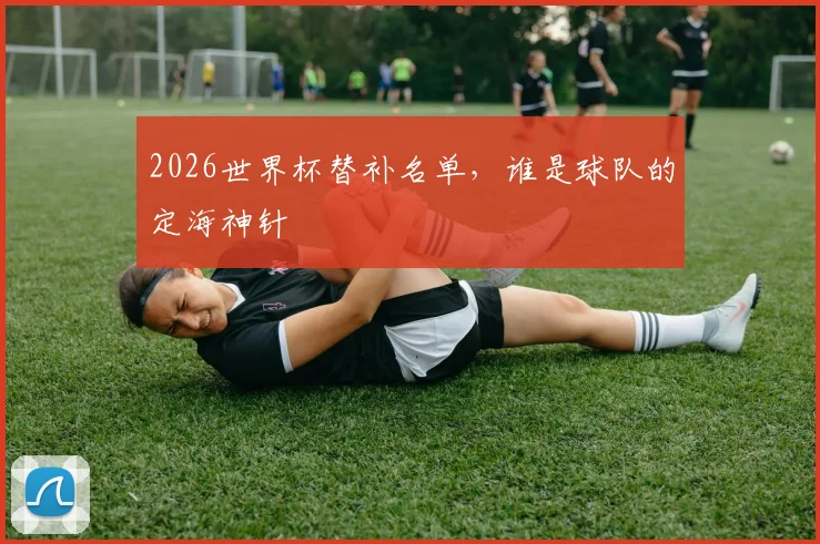 2026世界杯替补名单，谁是球队的定海神针