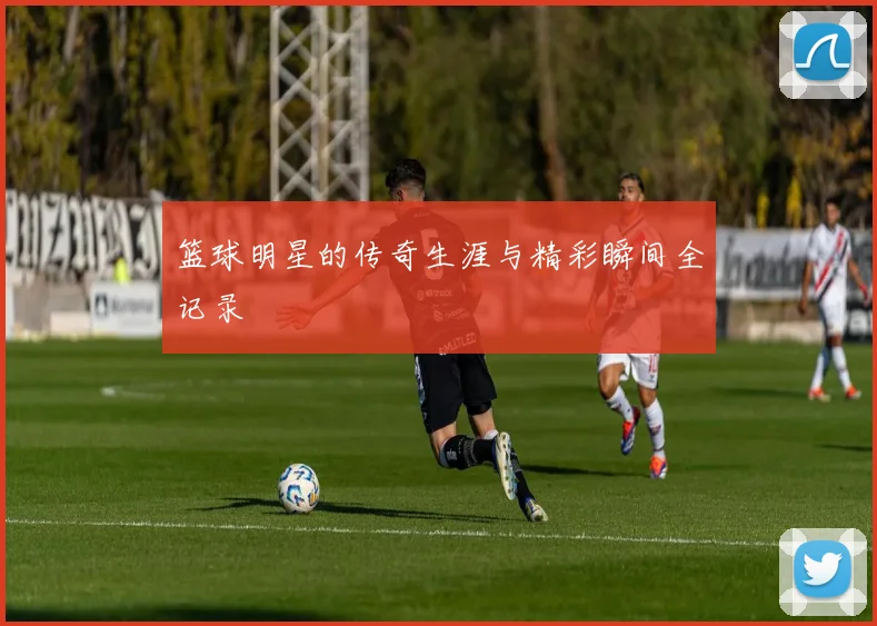篮球明星的传奇生涯与精彩瞬间全记录