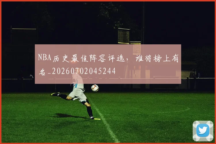 NBA历史最佳阵容评选，谁将榜上有名_20260702045244