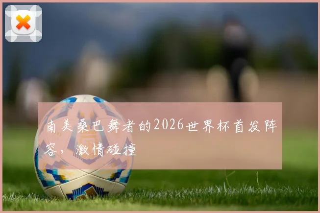 南美桑巴舞者的2026世界杯首发阵容，激情碰撞