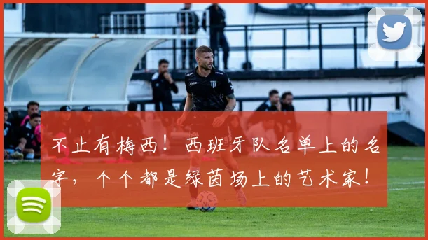 不止有梅西！西班牙队名单上的名字，个个都是绿茵场上的艺术家！