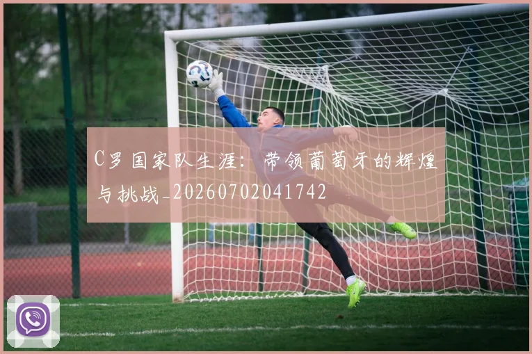 C罗国家队生涯：带领葡萄牙的辉煌与挑战_20260702041742