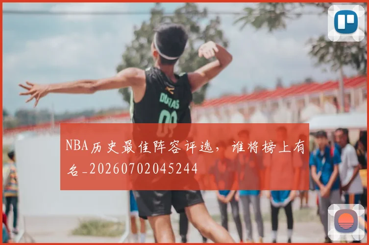 NBA历史最佳阵容评选，谁将榜上有名_20260702045244