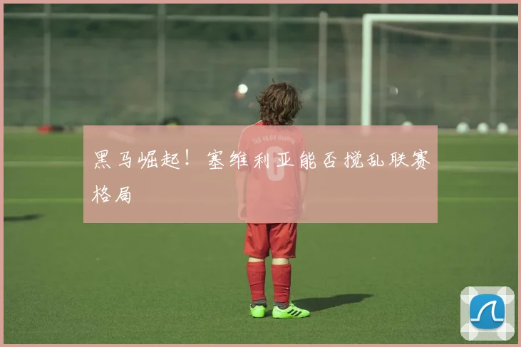 黑马崛起！塞维利亚能否搅乱联赛格局