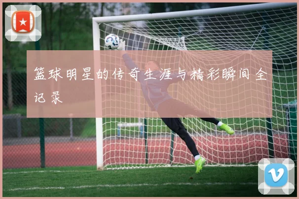 篮球明星的传奇生涯与精彩瞬间全记录