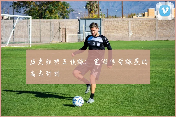 历史经典五佳球：重温传奇球星的高光时刻